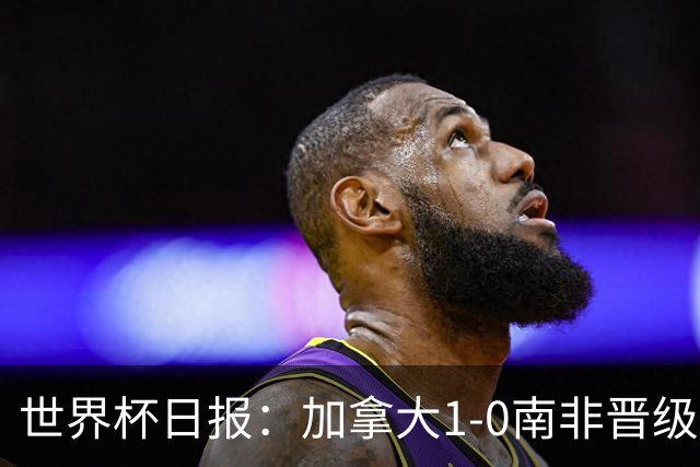 世界杯日报：加拿大1-0南非晋级创历史 韩国主帅洪明甫下课