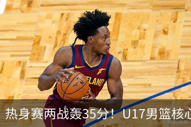 热身赛两战轰35分！U17男篮核心不止要接班张镇麟，还要登陆NBA？